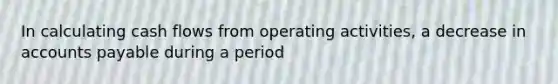 In calculating cash flows from operating activities, a decrease in accounts payable during a period