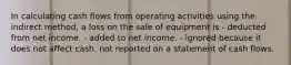 In calculating cash flows from operating activities using the indirect method, a loss on the sale of equipment is - deducted from net income. - added to net income. - ignored because it does not affect cash. not reported on a statement of cash flows.