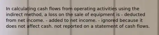 In calculating cash flows from operating activities using the indirect method, a loss on the sale of equipment is - deducted from net income. - added to net income. - ignored because it does not affect cash. not reported on a statement of cash flows.