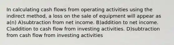 In calculating cash flows from operating activities using the indirect method, a loss on the sale of equipment will appear as a(n) A)subtraction from net income. B)addition to net income. C)addition to cash flow from investing activities. D)subtraction from cash flow from investing activities