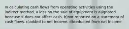 In calculating cash flows from operating activities using the indirect method, a loss on the sale of equipment is a)ignored because it does not affect cash. b)not reported on a statement of cash flows. c)added to net income. d)deducted from net income.