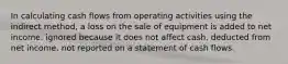 In calculating cash flows from operating activities using the indirect method, a loss on the sale of equipment is added to net income. ignored because it does not affect cash. deducted from net income. not reported on a statement of cash flows.