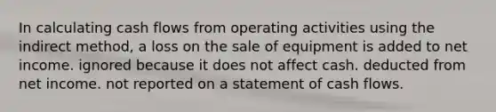 In calculating cash flows from operating activities using the indirect method, a loss on the sale of equipment is added to net income. ignored because it does not affect cash. deducted from net income. not reported on a statement of cash flows.