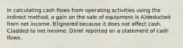 In calculating cash flows from operating activities using the indirect method, a gain on the sale of equipment is A)deducted from net income. B)ignored because it does not affect cash. C)added to net income. D)not reported on a statement of cash flows.