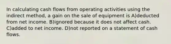 In calculating cash flows from operating activities using the indirect method, a gain on the sale of equipment is A)deducted from net income. B)ignored because it does not affect cash. C)added to net income. D)not reported on a statement of cash flows.