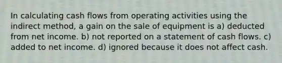 In calculating cash flows from operating activities using the indirect method, a gain on the sale of equipment is a) deducted from net income. b) not reported on a statement of cash flows. c) added to net income. d) ignored because it does not affect cash.