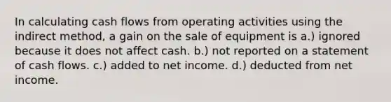 In calculating cash flows from operating activities using the indirect method, a gain on the sale of equipment is a.) ignored because it does not affect cash. b.) not reported on a statement of cash flows. c.) added to net income. d.) deducted from net income.