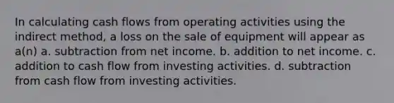 In calculating cash flows from operating activities using the indirect method, a loss on the sale of equipment will appear as a(n) a. subtraction from net income. b. addition to net income. c. addition to cash flow from investing activities. d. subtraction from cash flow from investing activities.