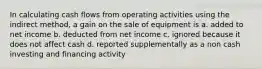 In calculating cash flows from operating activities using the indirect method, a gain on the sale of equipment is a. added to net income b. deducted from net income c. ignored because it does not affect cash d. reported supplementally as a non cash investing and financing activity