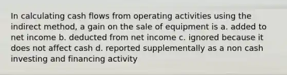 In calculating cash flows from operating activities using the indirect method, a gain on the sale of equipment is a. added to net income b. deducted from net income c. ignored because it does not affect cash d. reported supplementally as a non cash investing and financing activity