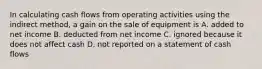 In calculating cash flows from operating activities using the indirect method, a gain on the sale of equipment is A. added to net income B. deducted from net income C. ignored because it does not affect cash D. not reported on a statement of cash flows