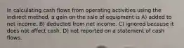 In calculating cash flows from operating activities using the indirect method, a gain on the sale of equipment is A) added to net income. B) deducted from net income. C) ignored because it does not affect cash. D) not reported on a statement of cash flows.