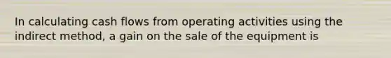 In calculating cash flows from operating activities using the indirect method, a gain on the sale of the equipment is