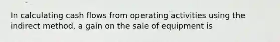 In calculating cash flows from operating activities using the indirect method, a gain on the sale of equipment is