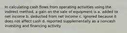 In calculating cash flows from operating activities using the indirect method, a gain on the sale of equipment is a. added to net income b. deducted from net income c. ignored because it does not affect cash d. reported supplementally as a noncash investing and financing activity