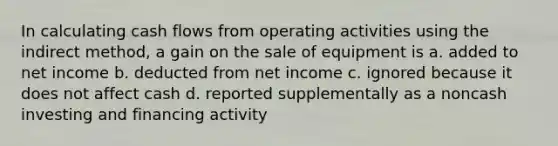 In calculating cash flows from operating activities using the indirect method, a gain on the sale of equipment is a. added to net income b. deducted from net income c. ignored because it does not affect cash d. reported supplementally as a noncash investing and financing activity