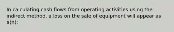 In calculating cash flows from operating activities using the indirect method, a loss on the sale of equipment will appear as a(n):