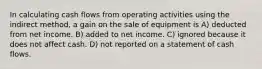 In calculating cash flows from operating activities using the indirect method, a gain on the sale of equipment is A) deducted from net income. B) added to net income. C) ignored because it does not affect cash. D) not reported on a statement of cash flows.