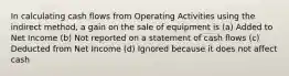 In calculating cash flows from Operating Activities using the indirect method, a gain on the sale of equipment is (a) Added to Net Income (b) Not reported on a statement of cash flows (c) Deducted from Net Income (d) Ignored because it does not affect cash