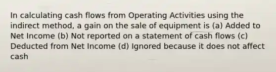 In calculating cash flows from Operating Activities using the indirect method, a gain on the sale of equipment is (a) Added to Net Income (b) Not reported on a statement of cash flows (c) Deducted from Net Income (d) Ignored because it does not affect cash