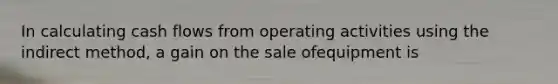 In calculating cash flows from operating activities using the indirect method, a gain on the sale ofequipment is