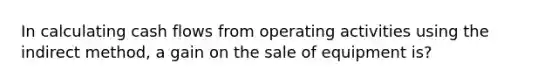 In calculating cash flows from operating activities using the indirect method, a gain on the sale of equipment is?