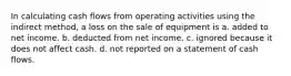 In calculating cash flows from operating activities using the indirect method, a loss on the sale of equipment is a. added to net income. b. deducted from net income. c. ignored because it does not affect cash. d. not reported on a statement of cash flows.