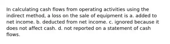 In calculating cash flows from operating activities using the indirect method, a loss on the sale of equipment is a. added to net income. b. deducted from net income. c. ignored because it does not affect cash. d. not reported on a statement of cash flows.