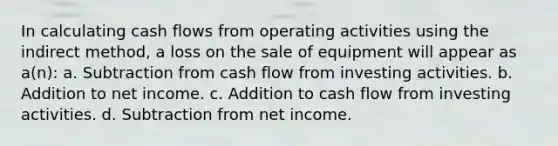 In calculating cash flows from operating activities using the indirect method, a loss on the sale of equipment will appear as a(n): a. Subtraction from cash flow from investing activities. b. Addition to net income. c. Addition to cash flow from investing activities. d. Subtraction from net income.