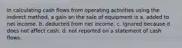 In calculating cash flows from operating activities using the indirect method, a gain on the sale of equipment is a. added to net income. b. deducted from net income. c. ignored because it does not affect cash. d. not reported on a statement of cash flows.