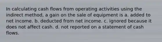 In calculating cash flows from operating activities using the indirect method, a gain on the sale of equipment is a. added to net income. b. deducted from net income. c. ignored because it does not affect cash. d. not reported on a statement of cash flows.