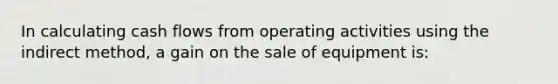 In calculating cash flows from operating activities using the indirect method, a gain on the sale of equipment is: