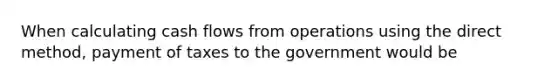 When calculating cash flows from operations using the direct method, payment of taxes to the government would be