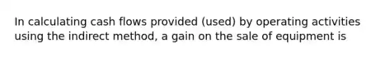 In calculating cash flows provided (used) by operating activities using the indirect method, a gain on the sale of equipment is