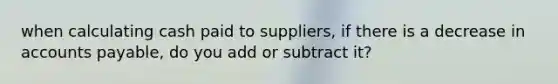 when calculating cash paid to suppliers, if there is a decrease in accounts payable, do you add or subtract it?