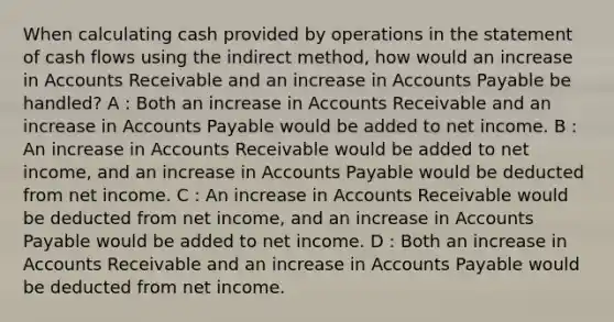 When calculating cash provided by operations in the statement of cash flows using the indirect method, how would an increase in Accounts Receivable and an increase in Accounts Payable be handled? A : Both an increase in Accounts Receivable and an increase in Accounts Payable would be added to net income. B : An increase in Accounts Receivable would be added to net income, and an increase in Accounts Payable would be deducted from net income. C : An increase in Accounts Receivable would be deducted from net income, and an increase in Accounts Payable would be added to net income. D : Both an increase in Accounts Receivable and an increase in Accounts Payable would be deducted from net income.