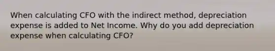 When calculating CFO with the indirect method, depreciation expense is added to Net Income. Why do you add depreciation expense when calculating CFO?