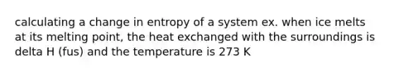 calculating a change in entropy of a system ex. when ice melts at its melting point, the heat exchanged with the surroundings is delta H (fus) and the temperature is 273 K