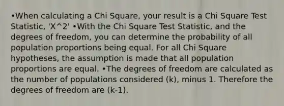 •When calculating a Chi Square, your result is a Chi Square Test Statistic, 'X^2' •With the Chi Square Test Statistic, and the degrees of freedom, you can determine the probability of all population proportions being equal. For all Chi Square hypotheses, the assumption is made that all population proportions are equal. •The degrees of freedom are calculated as the number of populations considered (k), minus 1. Therefore the degrees of freedom are (k-1).