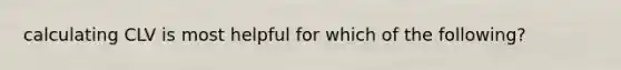 calculating CLV is most helpful for which of the following?