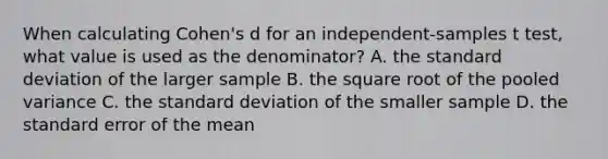 When calculating Cohen's d for an independent-samples t test, what value is used as the denominator? A. the <a href='https://www.questionai.com/knowledge/kqGUr1Cldy-standard-deviation' class='anchor-knowledge'>standard deviation</a> of the larger sample B. the square root of the pooled variance C. the standard deviation of the smaller sample D. the standard error of the mean