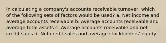 In calculating a company's accounts receivable turnover, which of the following sets of factors would be used? a. Net income and average accounts receivable b. Average accounts receivable and average total assets c. Average accounts receivable and net credit sales d. Net credit sales and average stockholders' equity