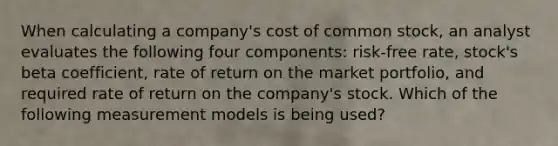 When calculating a company's cost of common stock, an analyst evaluates the following four components: risk-free rate, stock's beta coefficient, rate of return on the market portfolio, and required rate of return on the company's stock. Which of the following measurement models is being used?