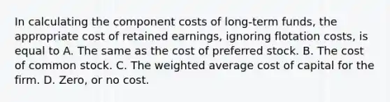 In calculating the component costs of long-term funds, the appropriate cost of retained earnings, ignoring flotation costs, is equal to A. The same as the cost of preferred stock. B. The cost of common stock. C. The weighted average cost of capital for the firm. D. Zero, or no cost.