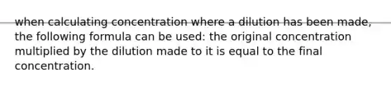 when calculating concentration where a dilution has been made, the following formula can be used: the original concentration multiplied by the dilution made to it is equal to the final concentration.