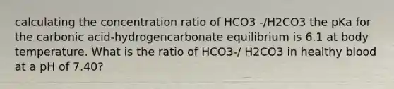 calculating the concentration ratio of HCO3 -/H2CO3 the pKa for the carbonic acid-hydrogencarbonate equilibrium is 6.1 at body temperature. What is the ratio of HCO3-/ H2CO3 in healthy blood at a pH of 7.40?