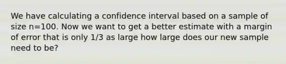 We have calculating a confidence interval based on a sample of size n=100. Now we want to get a better estimate with a margin of error that is only 1/3 as large how large does our new sample need to be?