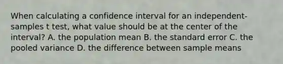 When calculating a confidence interval for an independent-samples t test, what value should be at the center of the interval? A. the population mean B. the standard error C. the pooled variance D. the difference between sample means