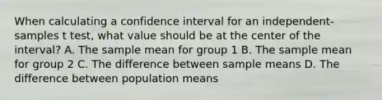 When calculating a confidence interval for an independent-samples t test, what value should be at the center of the interval? A. The sample mean for group 1 B. The sample mean for group 2 C. The difference between sample means D. The difference between population means