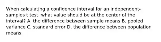 When calculating a confidence interval for an independent-samples t test, what value should be at the center of the interval? A. the difference between sample means B. pooled variance C. standard error D. the difference between population means